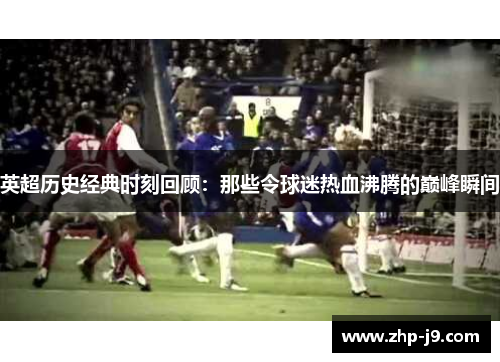 英超历史经典时刻回顾：那些令球迷热血沸腾的巅峰瞬间