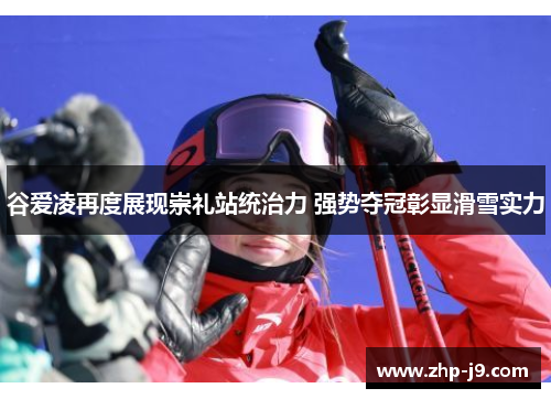 谷爱凌再度展现崇礼站统治力 强势夺冠彰显滑雪实力