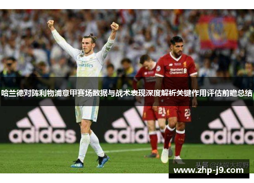 哈兰德对阵利物浦意甲赛场数据与战术表现深度解析关键作用评估前瞻总结