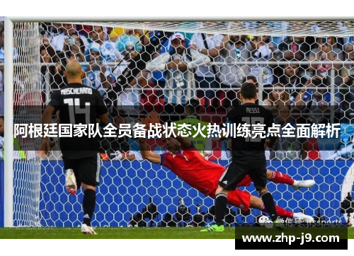 阿根廷国家队全员备战状态火热训练亮点全面解析