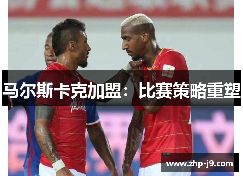 马尔斯卡克加盟：比赛策略重塑