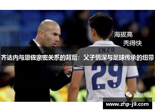 齐达内与恩佐亲密关系的背后：父子情深与足球传承的纽带