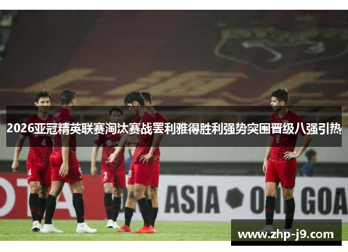 2026亚冠精英联赛淘汰赛战罢利雅得胜利强势突围晋级八强引热