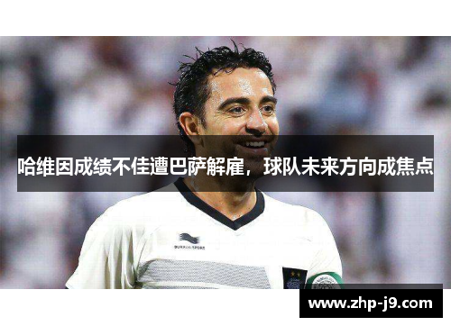 哈维因成绩不佳遭巴萨解雇，球队未来方向成焦点