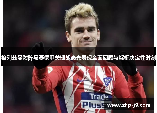 格列兹曼对阵马赛德甲关键战高光表现全面回顾与解析决定性时刻