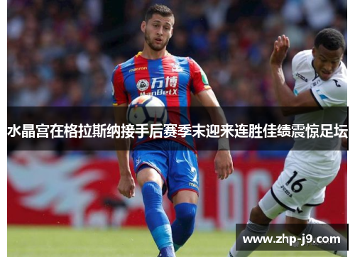 水晶宫在格拉斯纳接手后赛季末迎来连胜佳绩震惊足坛