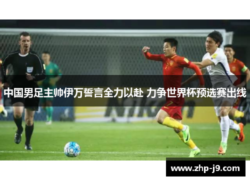 中国男足主帅伊万誓言全力以赴 力争世界杯预选赛出线 中国男足主帅伊万誓言全力以赴 力争世界杯预选赛出线