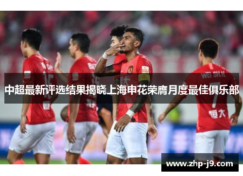 中超最新评选结果揭晓上海申花荣膺月度最佳俱乐部 中超最新评选结果揭晓上海申花荣膺月度最佳俱乐部