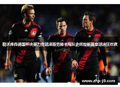 勒沃库森德国杯决赛力克凯泽斯劳滕书写队史辉煌新篇章球迷狂欢夜 勒沃库森德国杯决赛力克凯泽斯劳滕书写队史辉煌新篇章球迷狂欢夜