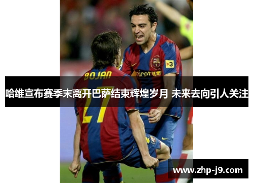 哈维宣布赛季末离开巴萨结束辉煌岁月 未来去向引人关注