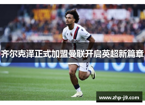 齐尔克泽正式加盟曼联开启英超新篇章
