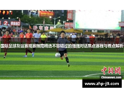国际足球友谊赛观赛指南精选不容错过的强强对话焦点赛程与看点解析
