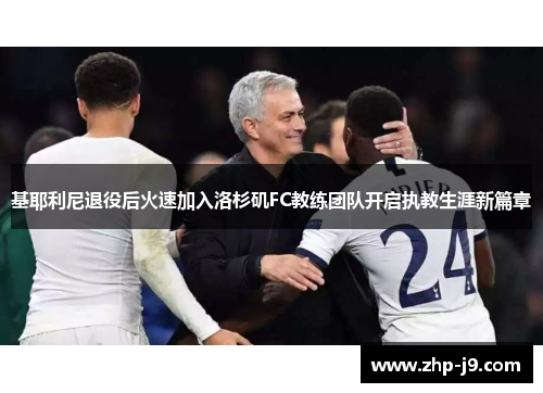 基耶利尼退役后火速加入洛杉矶FC教练团队开启执教生涯新篇章