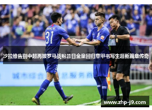 沙拉维告别中超再披罗马战袍昔日金童回归意甲书写生涯新篇章传奇