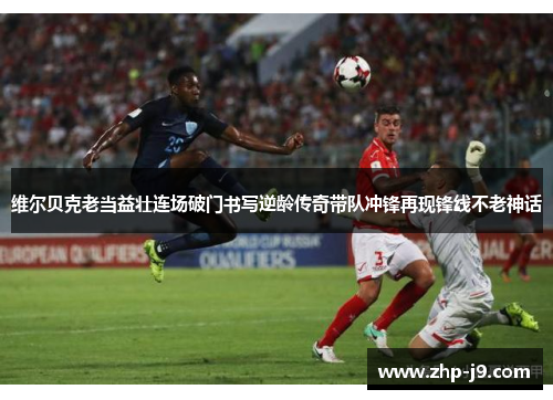 维尔贝克老当益壮连场破门书写逆龄传奇带队冲锋再现锋线不老神话