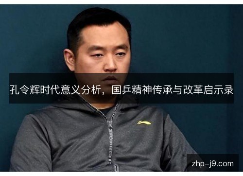 孔令辉时代意义分析,国乒精神传承与改革启示录 孔令辉时代意义分析,国乒精神传承与改革启示录